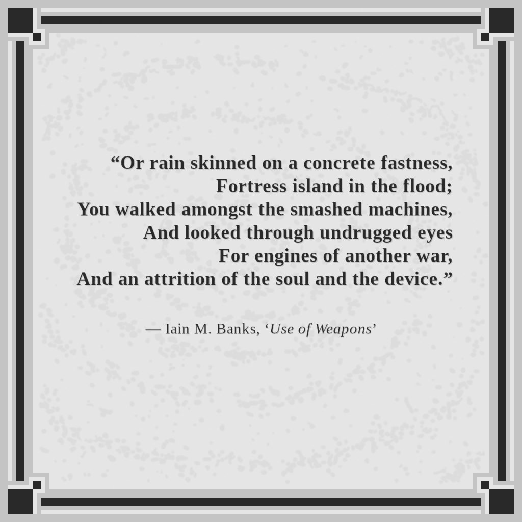 “Or rain skinned on a concrete fastness,
Fortress island in the flood;
You walked amongst the smashed machines,
And looked through undrugged eyes
For engines of another war,
And an attrition of the soul and the device.”

— Iain M. Banks, ‘Use of Weapons’