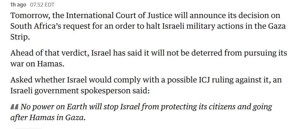 07.52 EDT

Tomorrow, the International Court of Justice will announce its decision on South Africa’s request for an order to halt Israeli military actions in the Gaza Strip.

Ahead of that verdict, Israel has said it will not be deterred from pursuing its war on Hamas.

Asked whether Israel would comply with a possible ICJ ruling against it, an Israeli government spokesperson said:

No power on Earth will stop Israel from protecting its citizens and going after Hamas in Gaza.