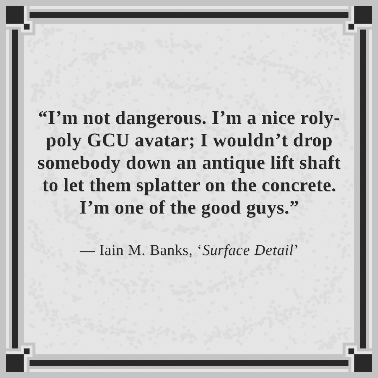 “I’m not dangerous. I’m a nice roly-poly GCU avatar; I wouldn’t drop somebody down an antique lift shaft to let them splatter on the concrete. I’m one of the good guys.”

— Iain M. Banks, ‘Surface Detail’