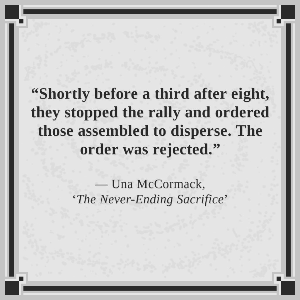 “Shortly before a third after eight, they stopped the rally and ordered those assembled to disperse. The order was rejected.”

— Una McCormack, ‘The Never-Ending Sacrifice’