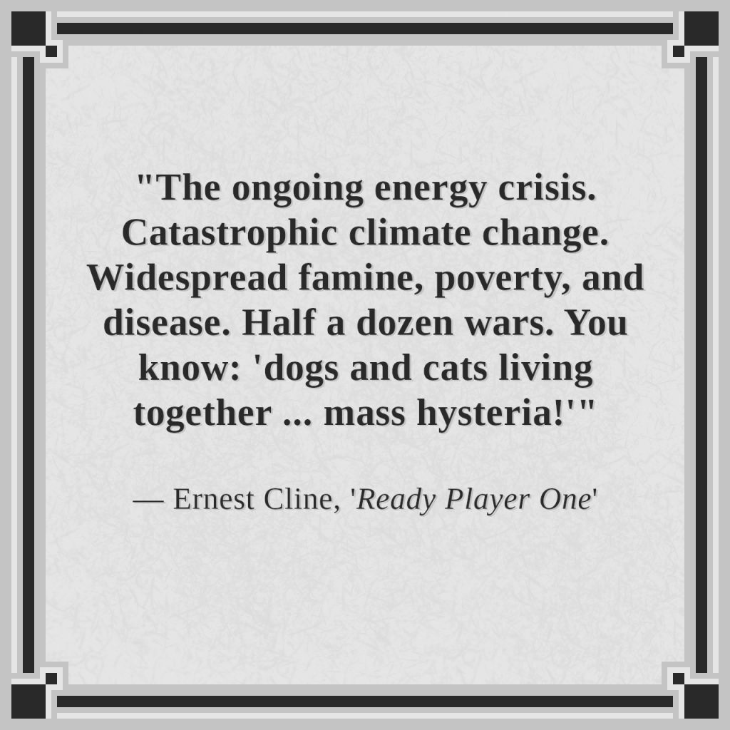 "The ongoing energy crisis. Catastrophic climate change. Widespread famine, poverty, and disease. Half a dozen wars. You know: 'dogs and cats living together ... mass hysteria!'"

— Ernest Cline, 'Ready Player One'