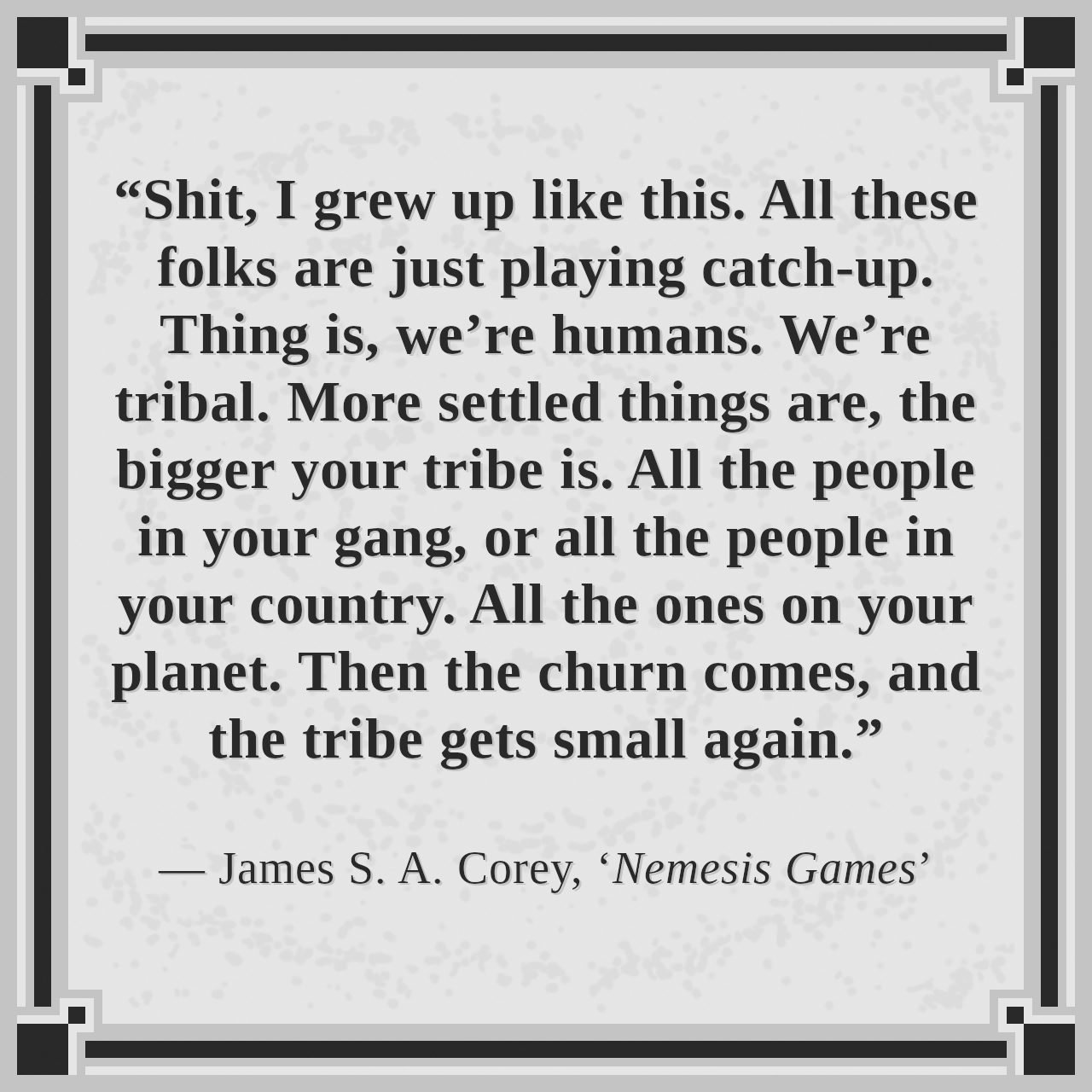 “Shit, I grew up like this. All these folks are just playing catch-up. Thing is, we’re humans. We’re tribal. More settled things are, the bigger your tribe is. All the people in your gang, or all the people in your country. All the ones on your planet. Then the churn comes, and the tribe gets small again.”

— James S. A. Corey, ‘Nemesis Games’
