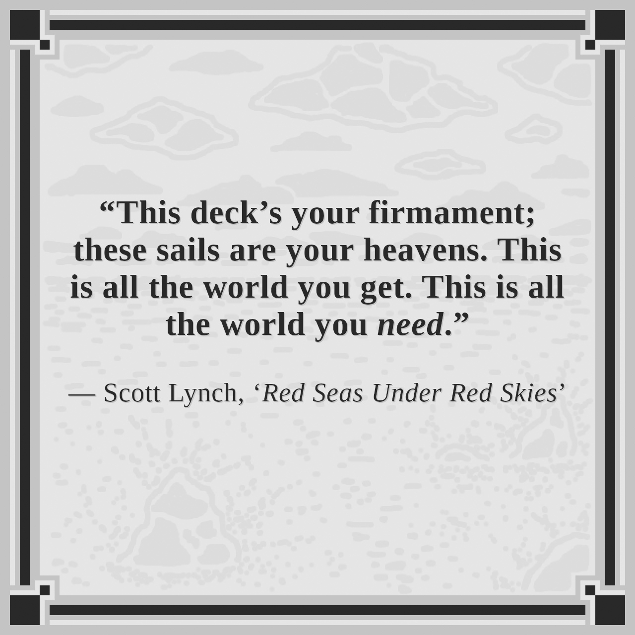 “This deck’s your firmament; these sails are your heavens. This is all the world you get. This is all the world you need.”

— Scott Lynch, ‘Red Seas Under Red Skies’