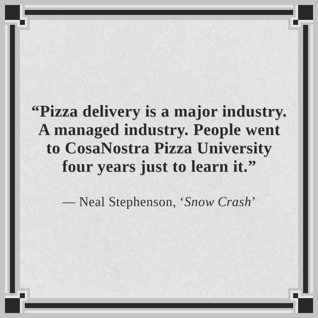 “Pizza delivery is a major industry. A managed industry. People went to CosaNostra Pizza University four years just to learn it.”

— Neal Stephenson, ‘Snow Crash’